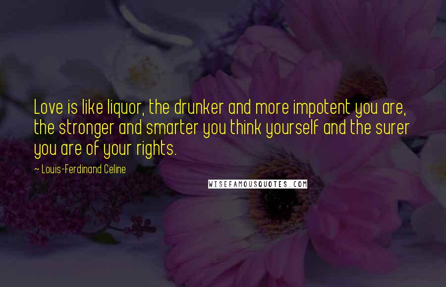 Louis-Ferdinand Celine Quotes: Love is like liquor, the drunker and more impotent you are, the stronger and smarter you think yourself and the surer you are of your rights.