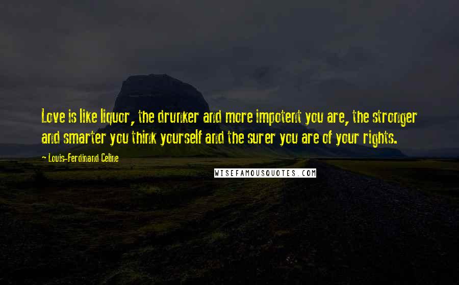 Louis-Ferdinand Celine Quotes: Love is like liquor, the drunker and more impotent you are, the stronger and smarter you think yourself and the surer you are of your rights.