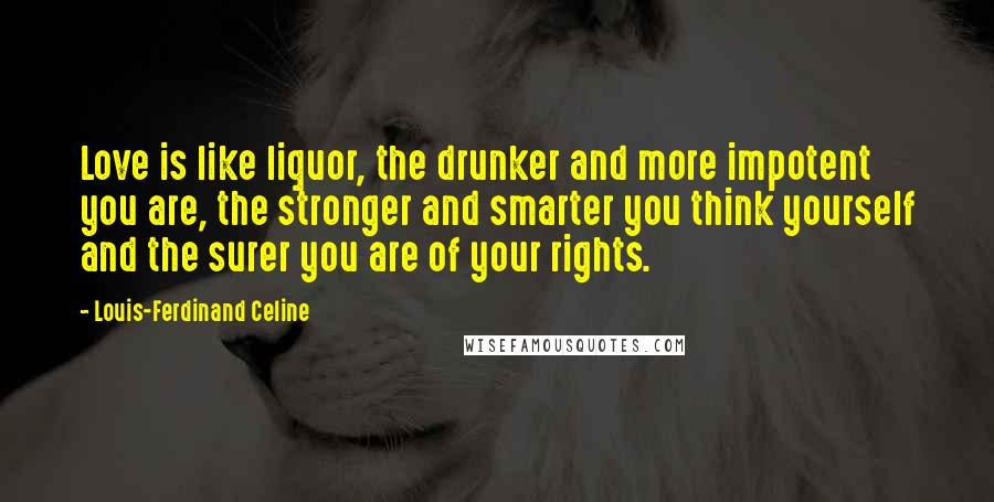 Louis-Ferdinand Celine Quotes: Love is like liquor, the drunker and more impotent you are, the stronger and smarter you think yourself and the surer you are of your rights.