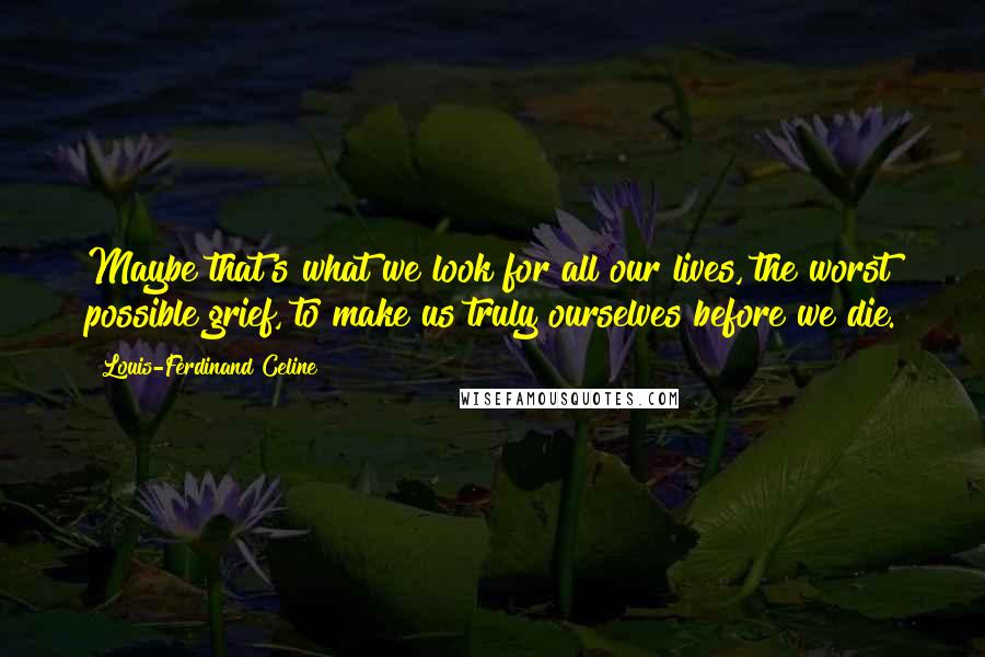 Louis-Ferdinand Celine Quotes: Maybe that's what we look for all our lives, the worst possible grief, to make us truly ourselves before we die.