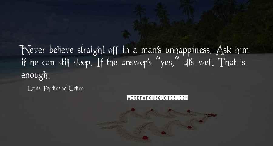 Louis-Ferdinand Celine Quotes: Never believe straight off in a man's unhappiness. Ask him if he can still sleep. If the answer's "yes," all's well. That is enough.