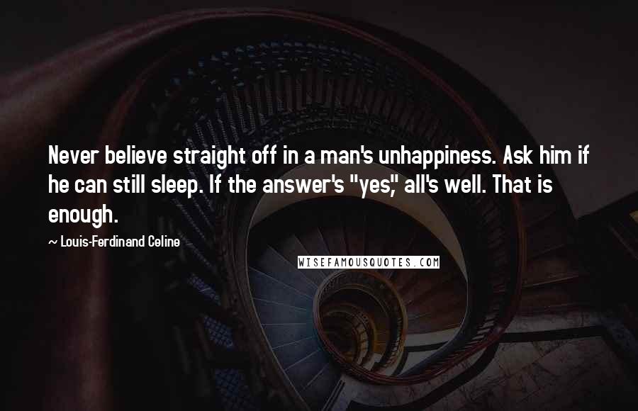 Louis-Ferdinand Celine Quotes: Never believe straight off in a man's unhappiness. Ask him if he can still sleep. If the answer's "yes," all's well. That is enough.