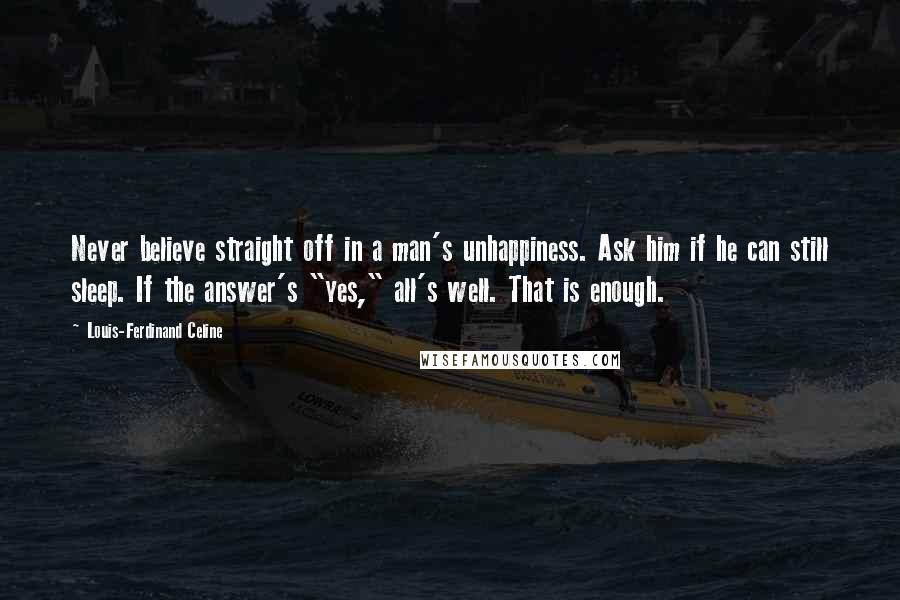 Louis-Ferdinand Celine Quotes: Never believe straight off in a man's unhappiness. Ask him if he can still sleep. If the answer's "yes," all's well. That is enough.