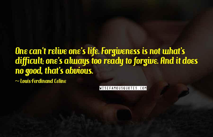 Louis-Ferdinand Celine Quotes: One can't relive one's life. Forgiveness is not what's difficult; one's always too ready to forgive. And it does no good, that's obvious.