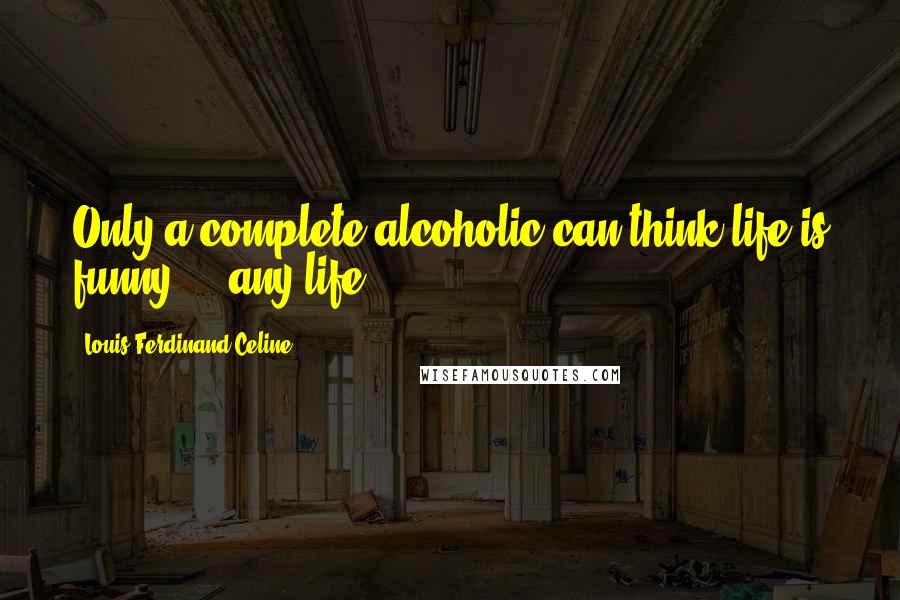 Louis-Ferdinand Celine Quotes: Only a complete alcoholic can think life is funny ... any life! ...