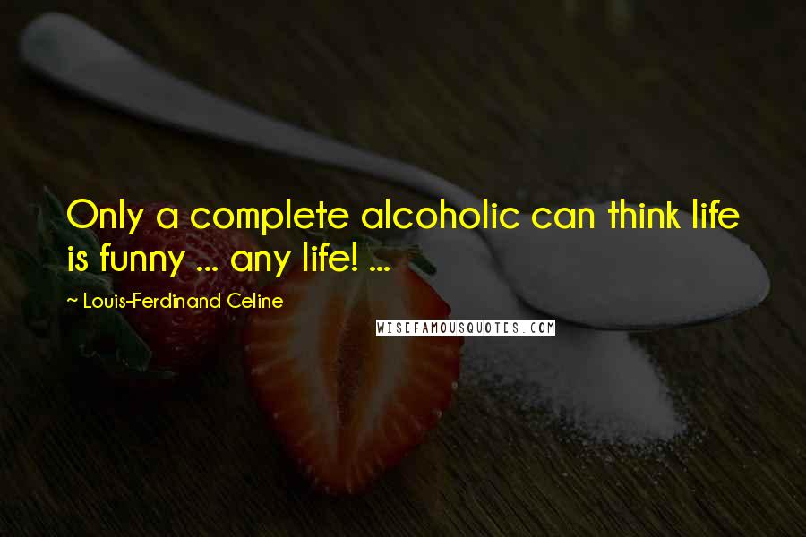 Louis-Ferdinand Celine Quotes: Only a complete alcoholic can think life is funny ... any life! ...