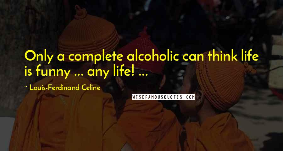 Louis-Ferdinand Celine Quotes: Only a complete alcoholic can think life is funny ... any life! ...