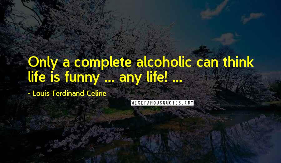 Louis-Ferdinand Celine Quotes: Only a complete alcoholic can think life is funny ... any life! ...