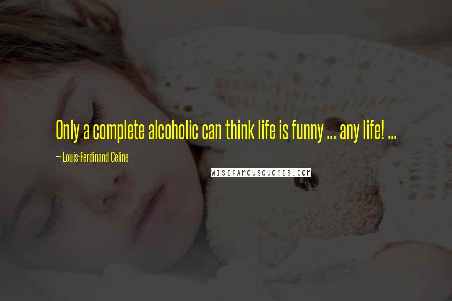 Louis-Ferdinand Celine Quotes: Only a complete alcoholic can think life is funny ... any life! ...