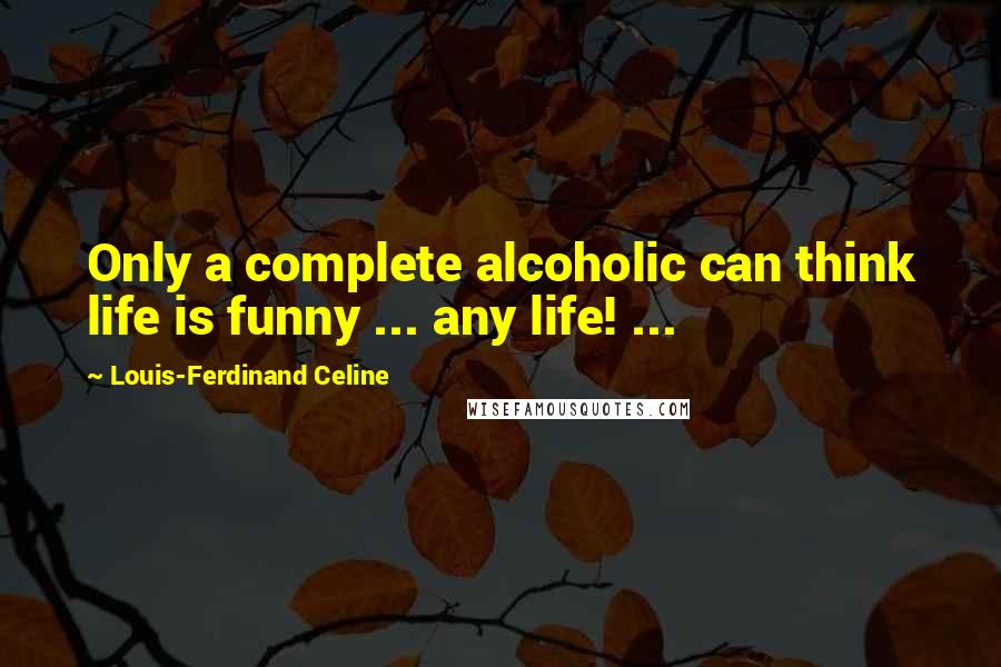 Louis-Ferdinand Celine Quotes: Only a complete alcoholic can think life is funny ... any life! ...