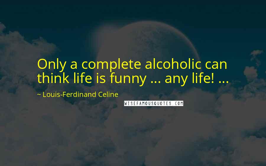 Louis-Ferdinand Celine Quotes: Only a complete alcoholic can think life is funny ... any life! ...