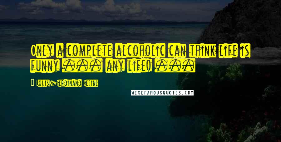 Louis-Ferdinand Celine Quotes: Only a complete alcoholic can think life is funny ... any life! ...