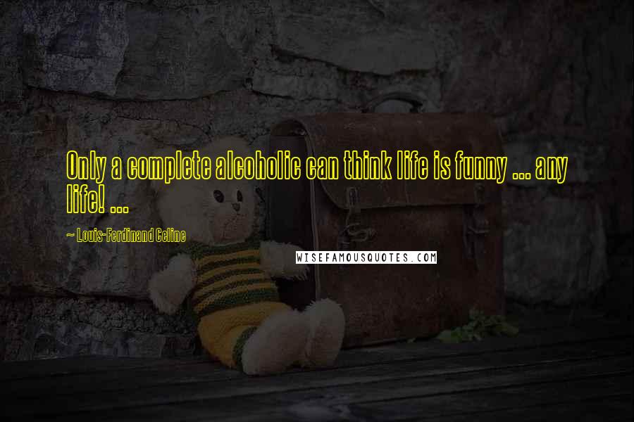 Louis-Ferdinand Celine Quotes: Only a complete alcoholic can think life is funny ... any life! ...
