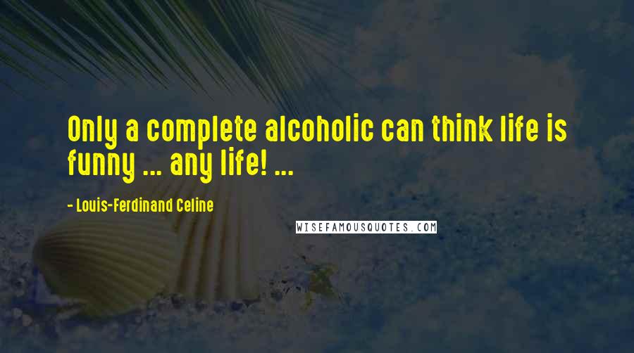 Louis-Ferdinand Celine Quotes: Only a complete alcoholic can think life is funny ... any life! ...
