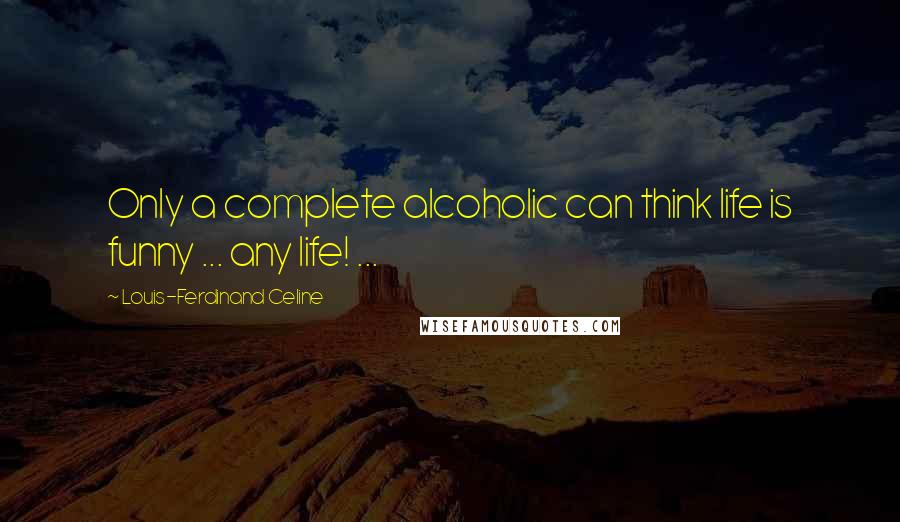 Louis-Ferdinand Celine Quotes: Only a complete alcoholic can think life is funny ... any life! ...