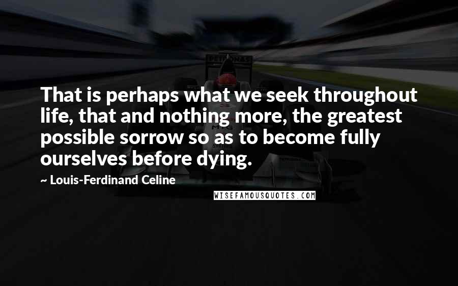 Louis-Ferdinand Celine Quotes: That is perhaps what we seek throughout life, that and nothing more, the greatest possible sorrow so as to become fully ourselves before dying.