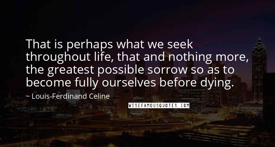Louis-Ferdinand Celine Quotes: That is perhaps what we seek throughout life, that and nothing more, the greatest possible sorrow so as to become fully ourselves before dying.