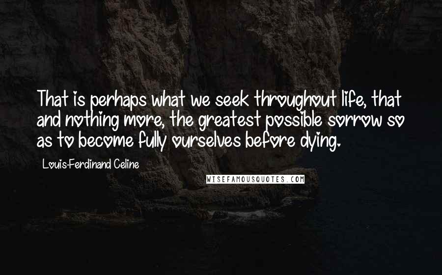 Louis-Ferdinand Celine Quotes: That is perhaps what we seek throughout life, that and nothing more, the greatest possible sorrow so as to become fully ourselves before dying.