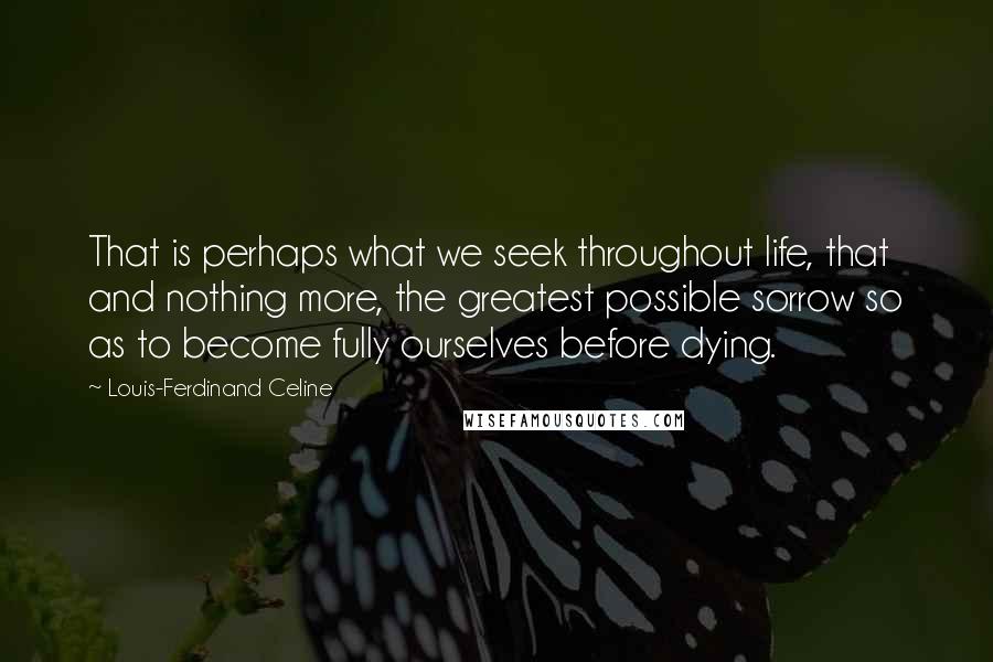 Louis-Ferdinand Celine Quotes: That is perhaps what we seek throughout life, that and nothing more, the greatest possible sorrow so as to become fully ourselves before dying.