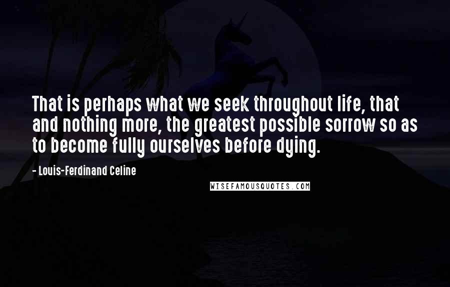 Louis-Ferdinand Celine Quotes: That is perhaps what we seek throughout life, that and nothing more, the greatest possible sorrow so as to become fully ourselves before dying.