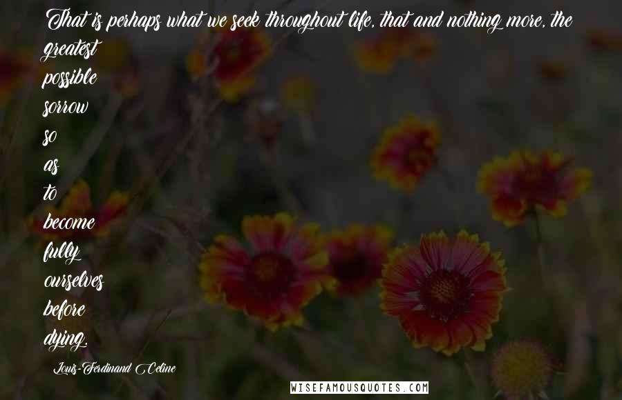 Louis-Ferdinand Celine Quotes: That is perhaps what we seek throughout life, that and nothing more, the greatest possible sorrow so as to become fully ourselves before dying.