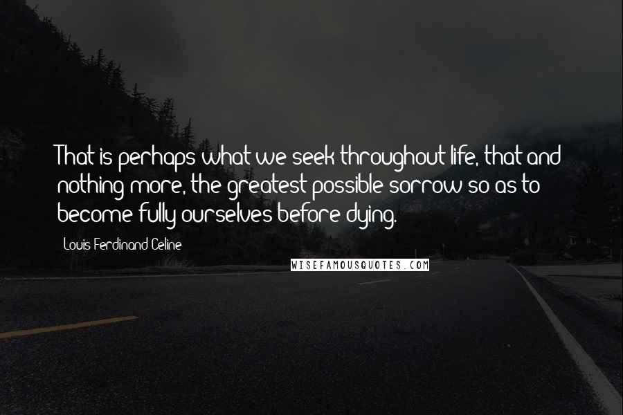 Louis-Ferdinand Celine Quotes: That is perhaps what we seek throughout life, that and nothing more, the greatest possible sorrow so as to become fully ourselves before dying.