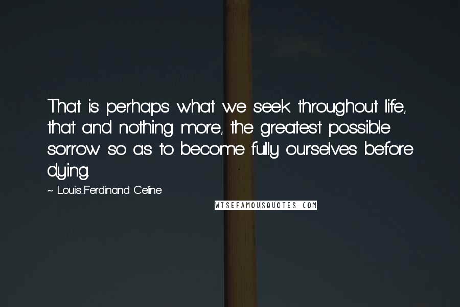 Louis-Ferdinand Celine Quotes: That is perhaps what we seek throughout life, that and nothing more, the greatest possible sorrow so as to become fully ourselves before dying.