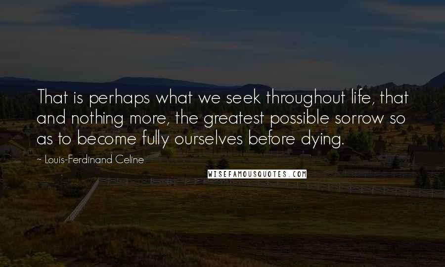 Louis-Ferdinand Celine Quotes: That is perhaps what we seek throughout life, that and nothing more, the greatest possible sorrow so as to become fully ourselves before dying.