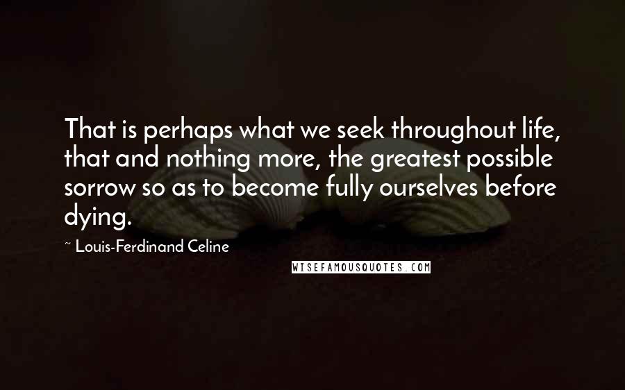 Louis-Ferdinand Celine Quotes: That is perhaps what we seek throughout life, that and nothing more, the greatest possible sorrow so as to become fully ourselves before dying.