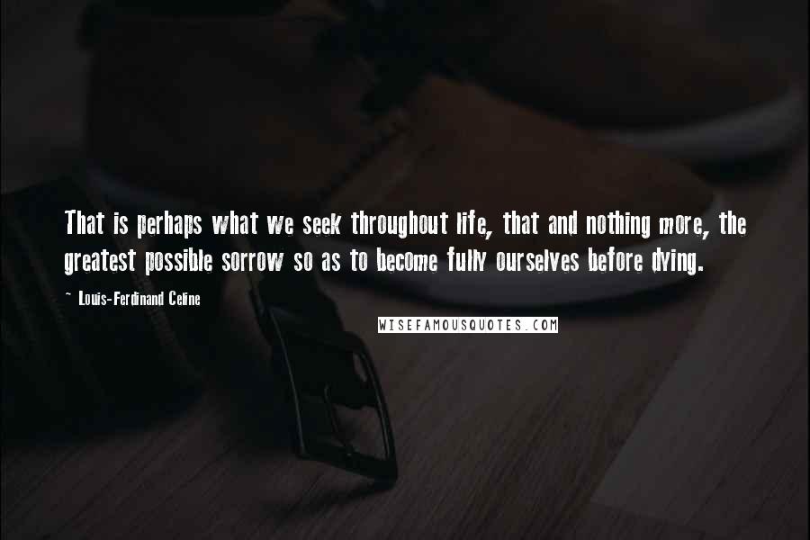 Louis-Ferdinand Celine Quotes: That is perhaps what we seek throughout life, that and nothing more, the greatest possible sorrow so as to become fully ourselves before dying.