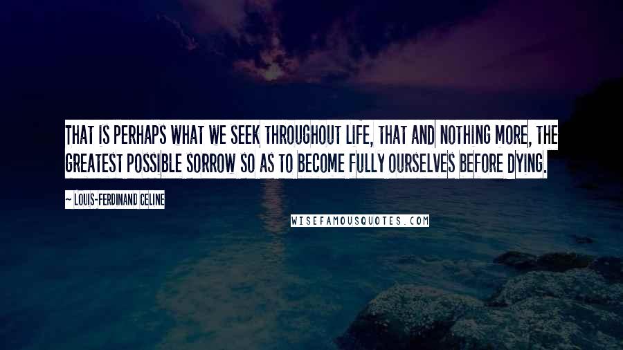 Louis-Ferdinand Celine Quotes: That is perhaps what we seek throughout life, that and nothing more, the greatest possible sorrow so as to become fully ourselves before dying.