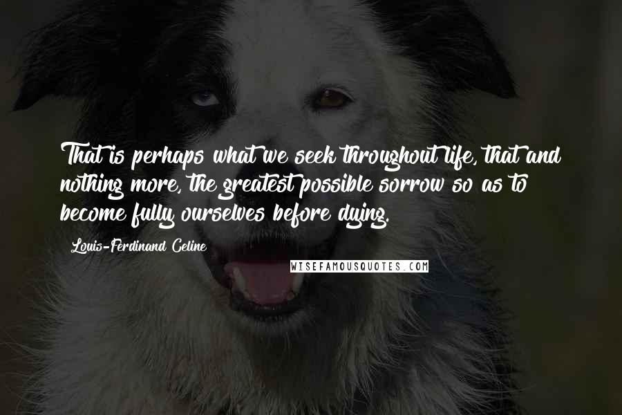 Louis-Ferdinand Celine Quotes: That is perhaps what we seek throughout life, that and nothing more, the greatest possible sorrow so as to become fully ourselves before dying.