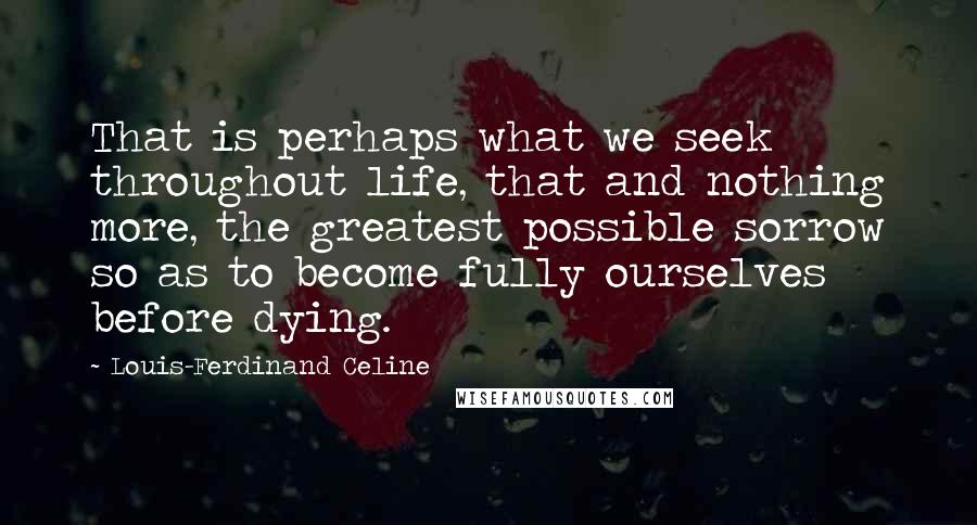 Louis-Ferdinand Celine Quotes: That is perhaps what we seek throughout life, that and nothing more, the greatest possible sorrow so as to become fully ourselves before dying.