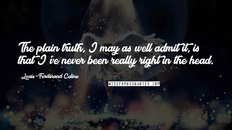 Louis-Ferdinand Celine Quotes: The plain truth, I may as well admit it, is that I've never been really right in the head.