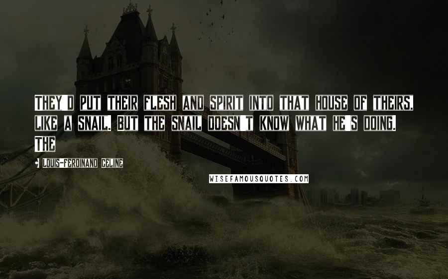 Louis-Ferdinand Celine Quotes: They'd put their flesh and spirit into that house of theirs, like a snail. But the snail doesn't know what he's doing. The