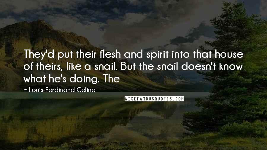 Louis-Ferdinand Celine Quotes: They'd put their flesh and spirit into that house of theirs, like a snail. But the snail doesn't know what he's doing. The