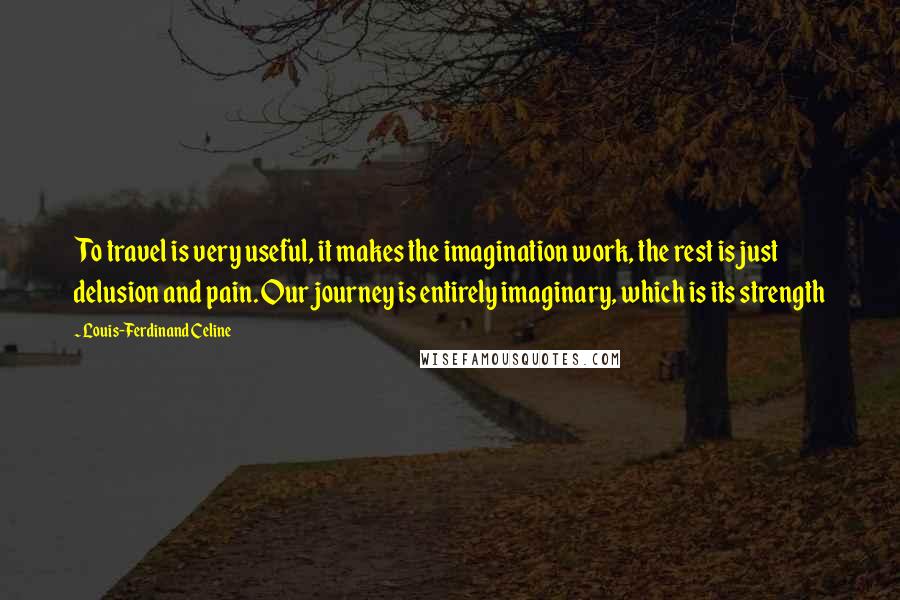 Louis-Ferdinand Celine Quotes: To travel is very useful, it makes the imagination work, the rest is just delusion and pain. Our journey is entirely imaginary, which is its strength