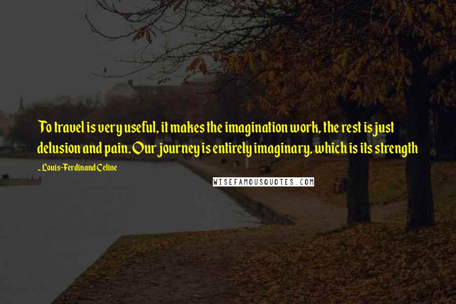 Louis-Ferdinand Celine Quotes: To travel is very useful, it makes the imagination work, the rest is just delusion and pain. Our journey is entirely imaginary, which is its strength