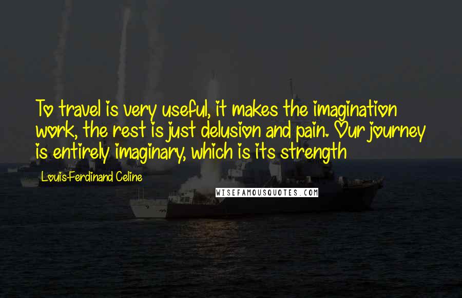 Louis-Ferdinand Celine Quotes: To travel is very useful, it makes the imagination work, the rest is just delusion and pain. Our journey is entirely imaginary, which is its strength