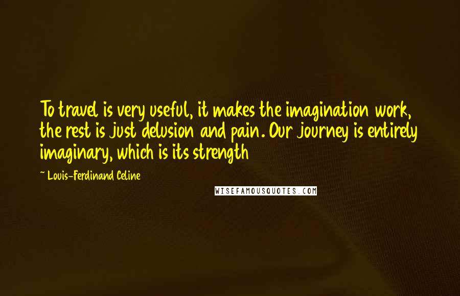 Louis-Ferdinand Celine Quotes: To travel is very useful, it makes the imagination work, the rest is just delusion and pain. Our journey is entirely imaginary, which is its strength