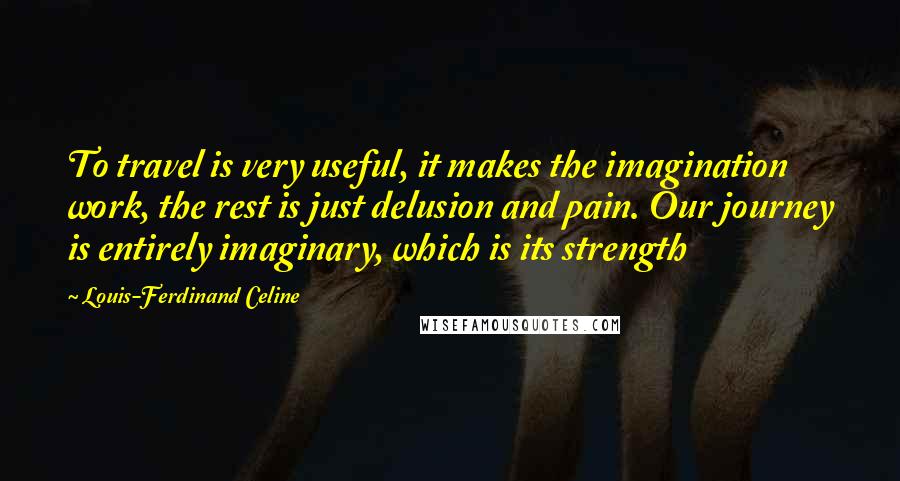 Louis-Ferdinand Celine Quotes: To travel is very useful, it makes the imagination work, the rest is just delusion and pain. Our journey is entirely imaginary, which is its strength