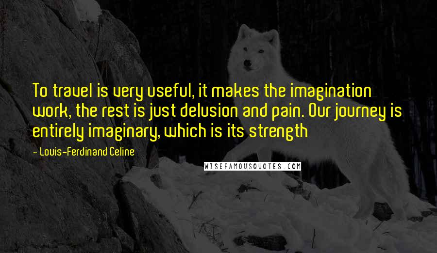 Louis-Ferdinand Celine Quotes: To travel is very useful, it makes the imagination work, the rest is just delusion and pain. Our journey is entirely imaginary, which is its strength