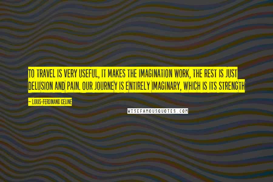 Louis-Ferdinand Celine Quotes: To travel is very useful, it makes the imagination work, the rest is just delusion and pain. Our journey is entirely imaginary, which is its strength