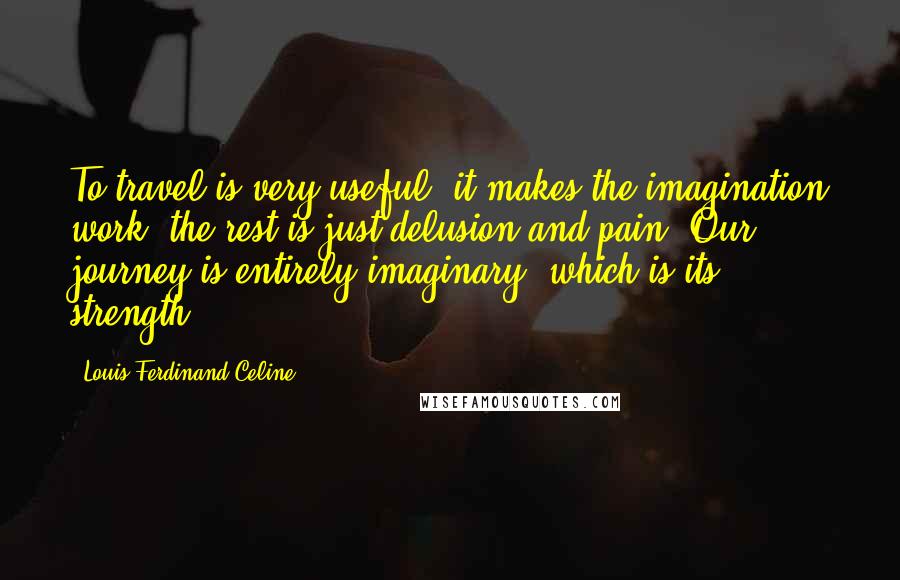 Louis-Ferdinand Celine Quotes: To travel is very useful, it makes the imagination work, the rest is just delusion and pain. Our journey is entirely imaginary, which is its strength