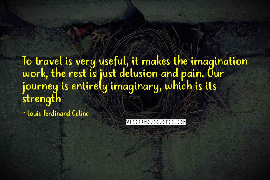 Louis-Ferdinand Celine Quotes: To travel is very useful, it makes the imagination work, the rest is just delusion and pain. Our journey is entirely imaginary, which is its strength