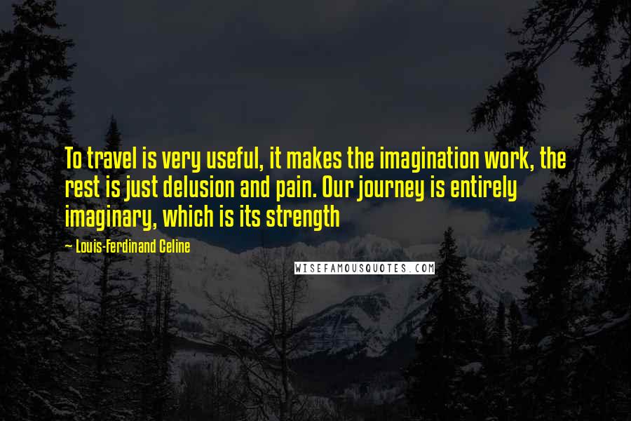 Louis-Ferdinand Celine Quotes: To travel is very useful, it makes the imagination work, the rest is just delusion and pain. Our journey is entirely imaginary, which is its strength