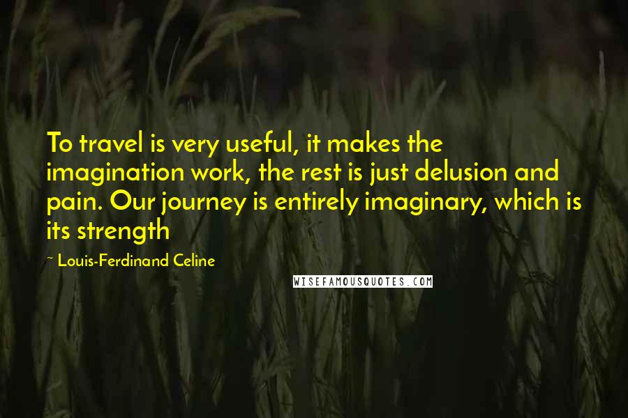 Louis-Ferdinand Celine Quotes: To travel is very useful, it makes the imagination work, the rest is just delusion and pain. Our journey is entirely imaginary, which is its strength