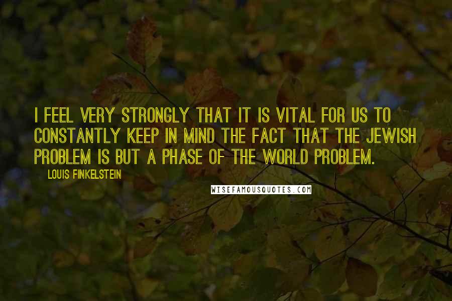 Louis Finkelstein Quotes: I feel very strongly that it is vital for us to constantly keep in mind the fact that the Jewish problem is but a phase of the world problem.