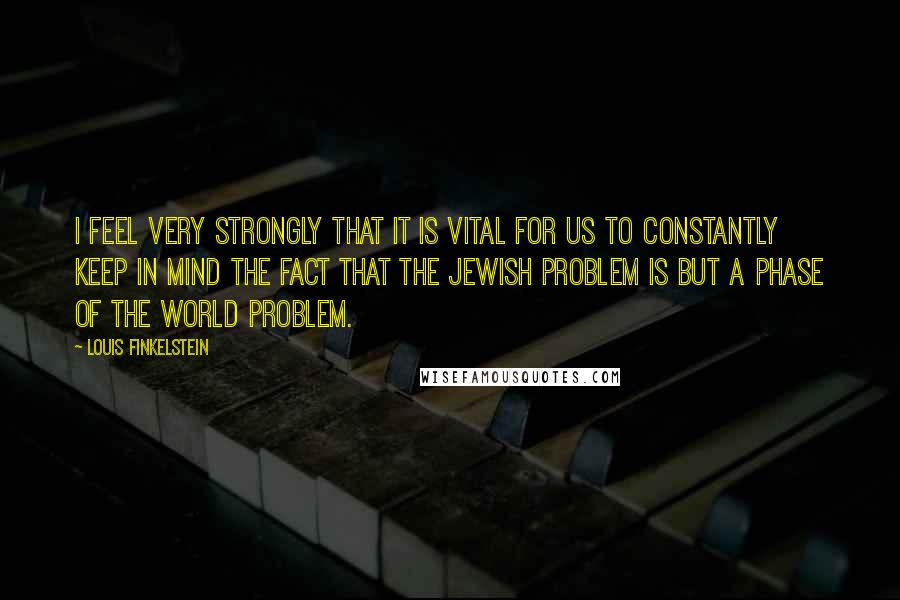 Louis Finkelstein Quotes: I feel very strongly that it is vital for us to constantly keep in mind the fact that the Jewish problem is but a phase of the world problem.