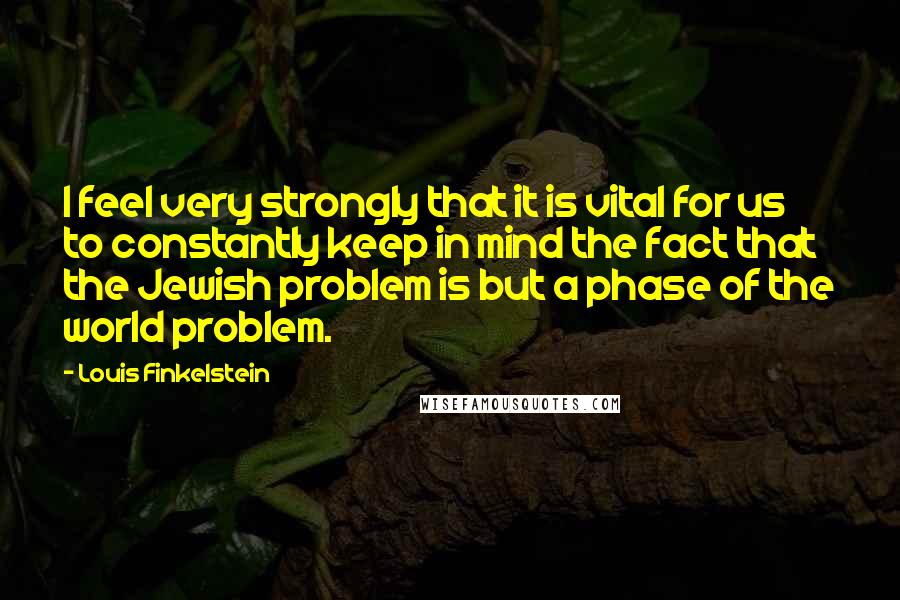 Louis Finkelstein Quotes: I feel very strongly that it is vital for us to constantly keep in mind the fact that the Jewish problem is but a phase of the world problem.